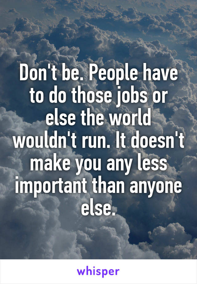 Don't be. People have to do those jobs or else the world wouldn't run. It doesn't make you any less important than anyone else.