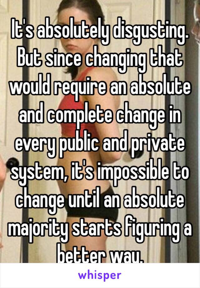 It's absolutely disgusting. But since changing that would require an absolute and complete change in every public and private system, it's impossible to change until an absolute majority starts figuring a better way. 