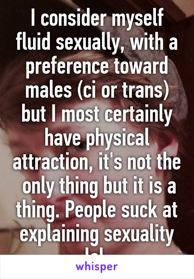 I consider myself fluid sexually, with a preference toward males (ci or trans) but I most certainly have physical attraction, it's not the  only thing but it is a thing. People suck at explaining sexuality lol.