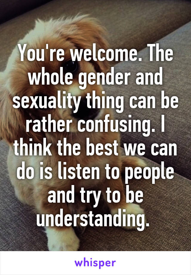 You're welcome. The whole gender and sexuality thing can be rather confusing. I think the best we can do is listen to people and try to be understanding. 