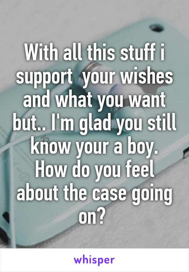 With all this stuff i support  your wishes and what you want but.. I'm glad you still know your a boy. How do you feel about the case going on? 