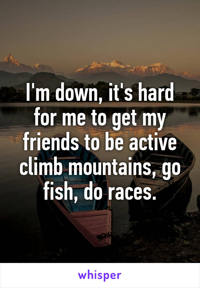 I'm down, it's hard for me to get my friends to be active climb mountains, go fish, do races.