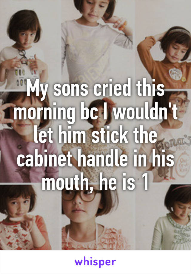 My sons cried this morning bc I wouldn't let him stick the cabinet handle in his mouth, he is 1