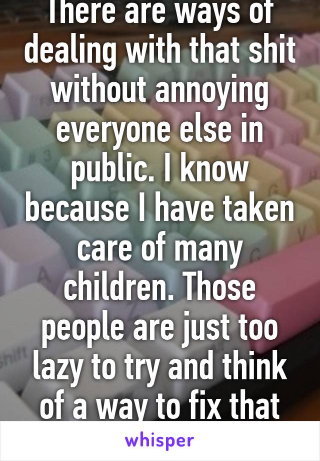 There are ways of dealing with that shit without annoying everyone else in public. I know because I have taken care of many children. Those people are just too lazy to try and think of a way to fix that problem. 