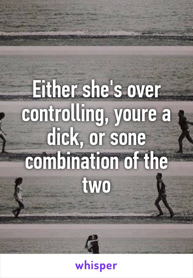 Either she's over controlling, youre a dick, or sone combination of the two