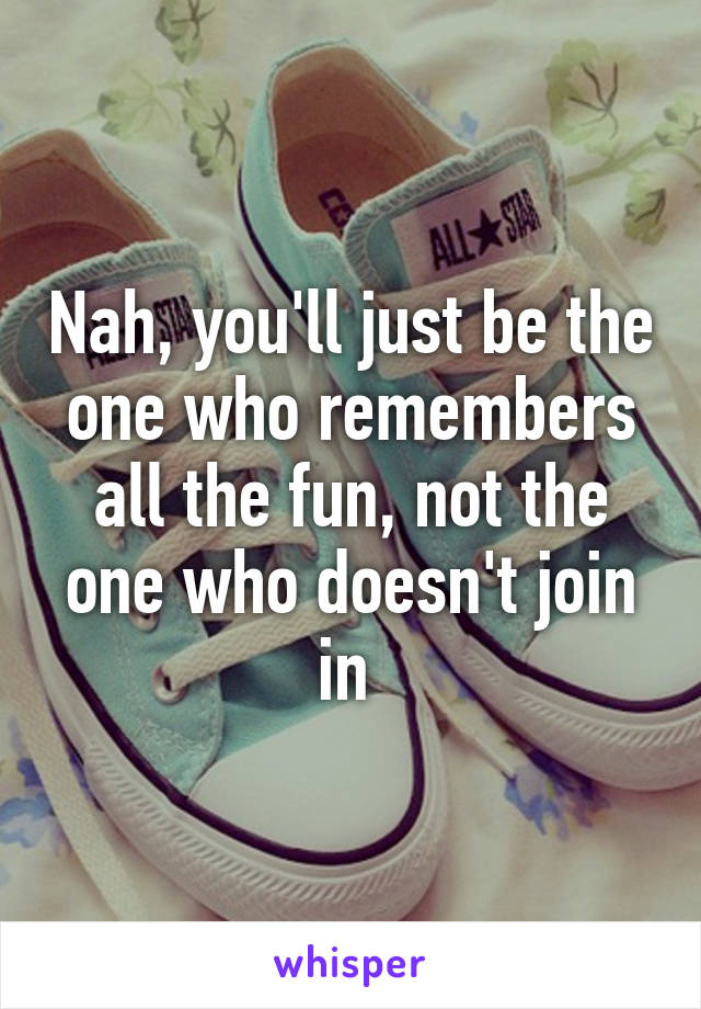 Nah, you'll just be the one who remembers all the fun, not the one who doesn't join in 