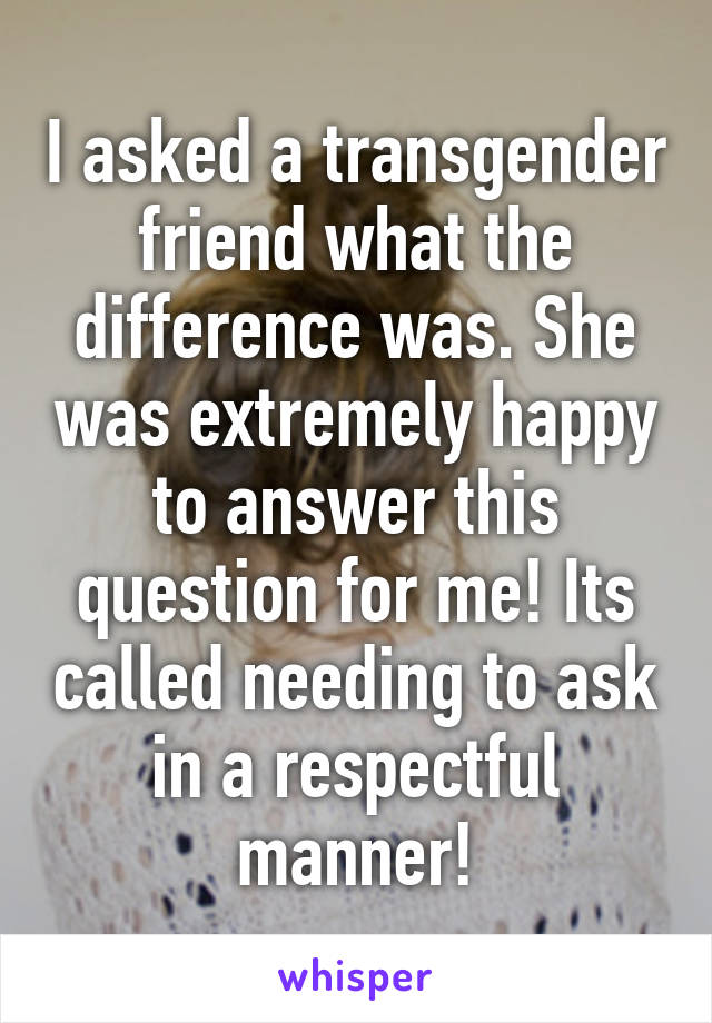 I asked a transgender friend what the difference was. She was extremely happy to answer this question for me! Its called needing to ask in a respectful manner!