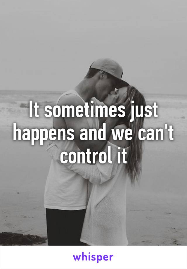 It sometimes just happens and we can't control it