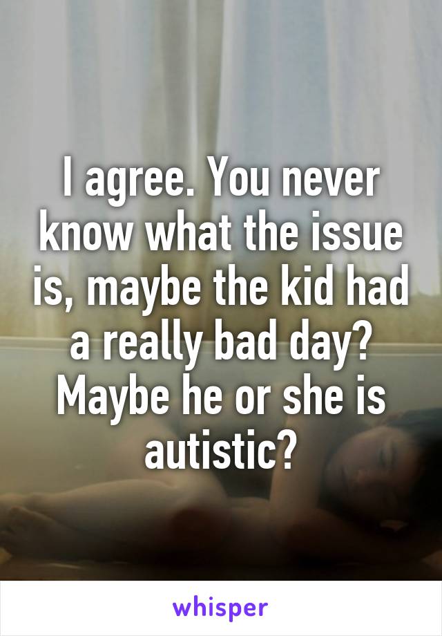 I agree. You never know what the issue is, maybe the kid had a really bad day? Maybe he or she is autistic?