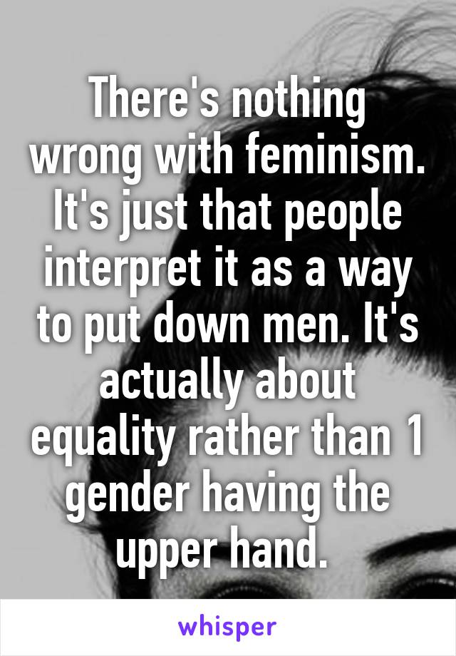 There's nothing wrong with feminism. It's just that people interpret it as a way to put down men. It's actually about equality rather than 1 gender having the upper hand. 