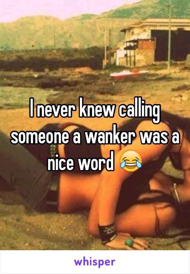 I never knew calling someone a wanker was a nice word 😂