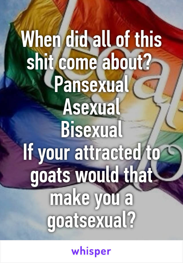 When did all of this shit come about? 
Pansexual
Asexual
Bisexual
If your attracted to goats would that make you a goatsexual?