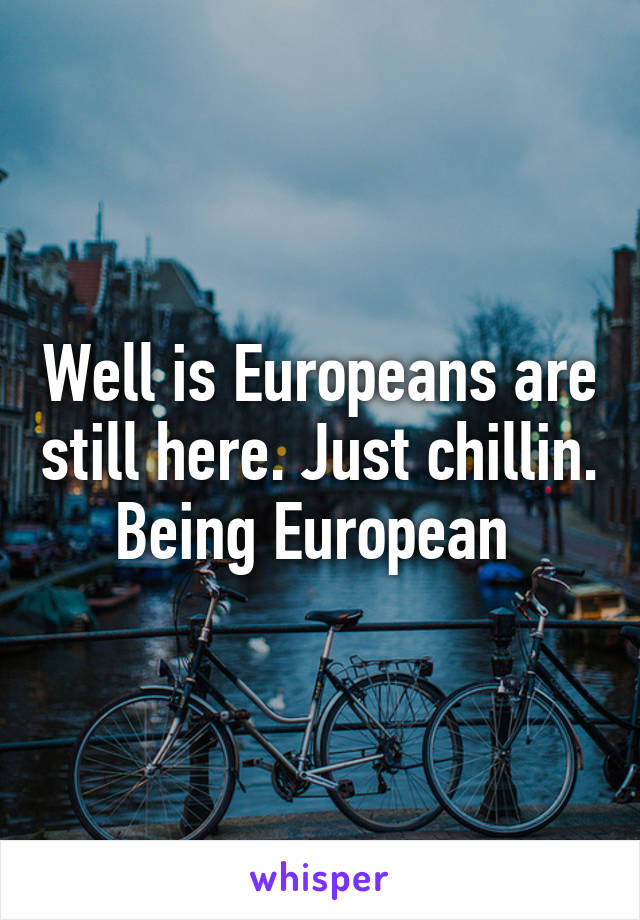 Well is Europeans are still here. Just chillin. Being European 