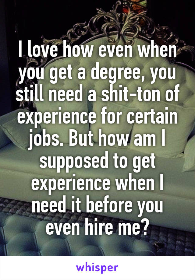 I love how even when you get a degree, you still need a shit-ton of experience for certain jobs. But how am I supposed to get experience when I need it before you even hire me?