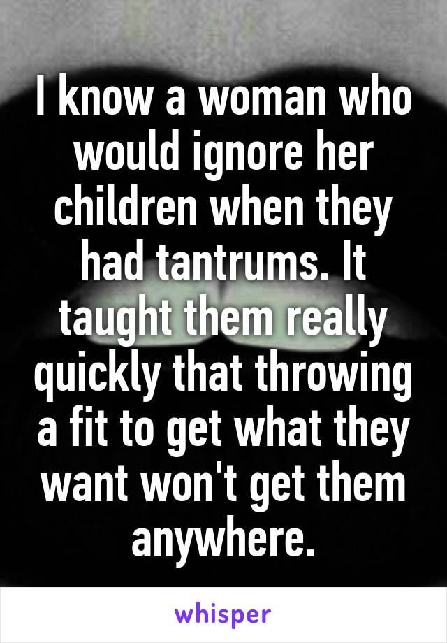 I know a woman who would ignore her children when they had tantrums. It taught them really quickly that throwing a fit to get what they want won't get them anywhere.