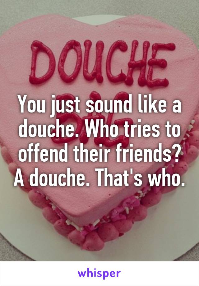 You just sound like a douche. Who tries to offend their friends? A douche. That's who.