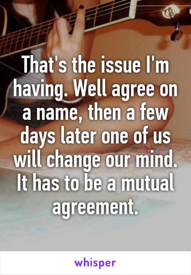 That's the issue I'm having. Well agree on a name, then a few days later one of us will change our mind. It has to be a mutual agreement.