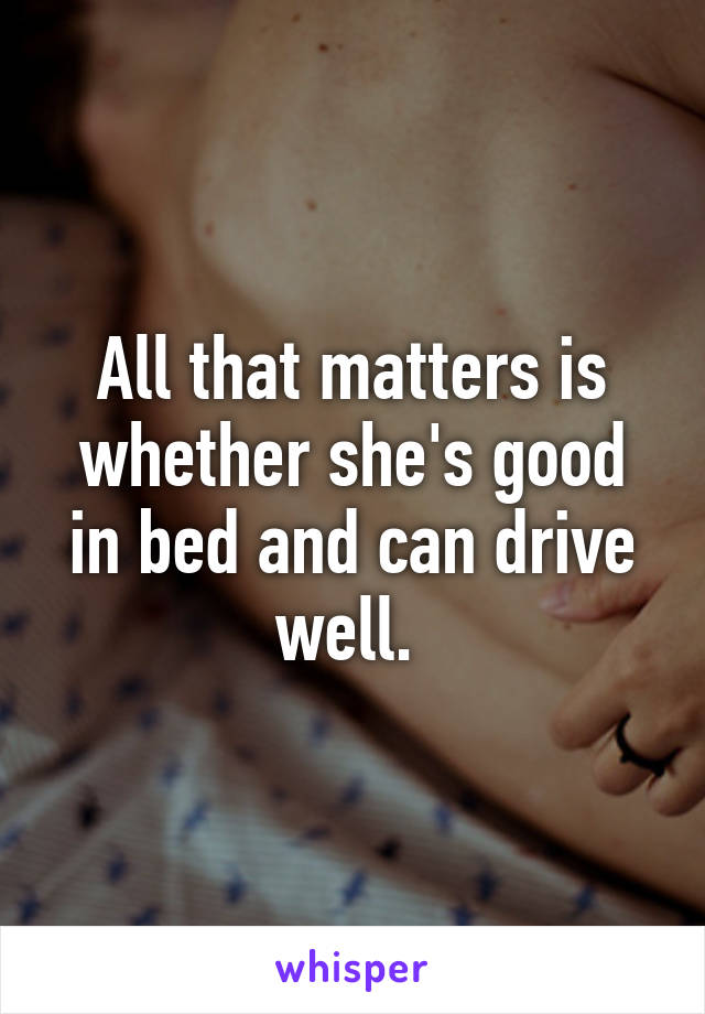 All that matters is whether she's good in bed and can drive well. 