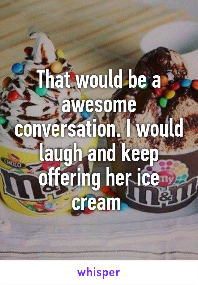 That would be a awesome conversation. I would laugh and keep offering her ice cream 