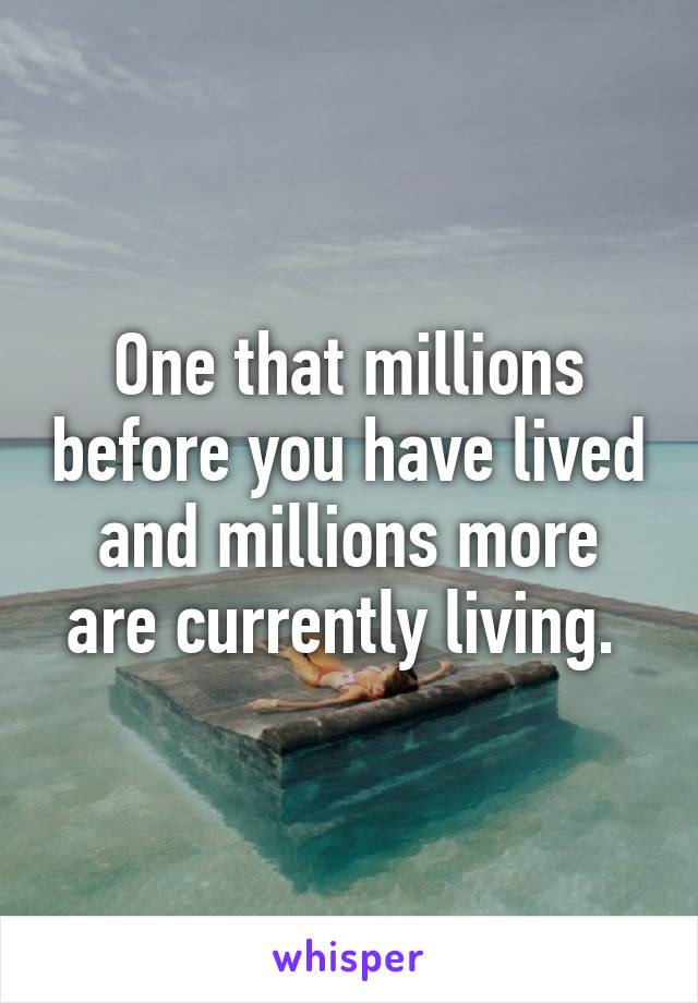 One that millions before you have lived and millions more are currently living. 