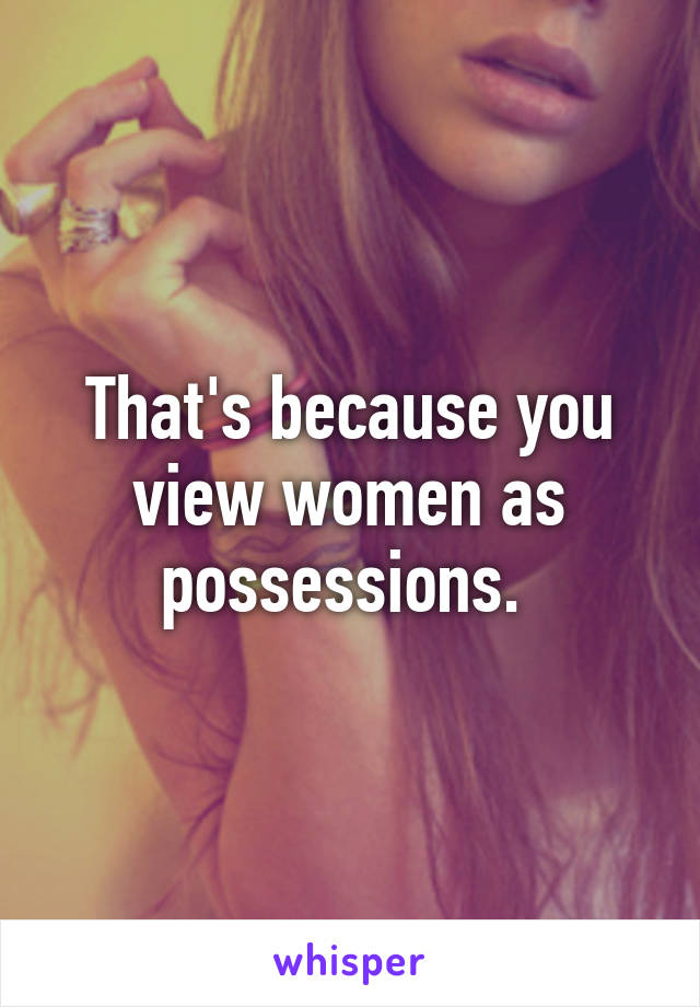 That's because you view women as possessions. 