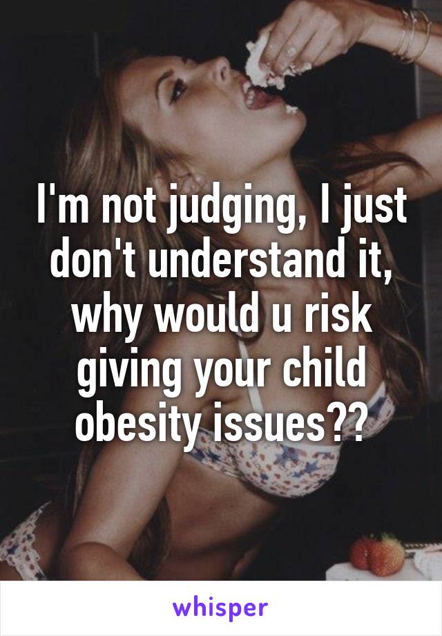 I'm not judging, I just don't understand it, why would u risk giving your child obesity issues??