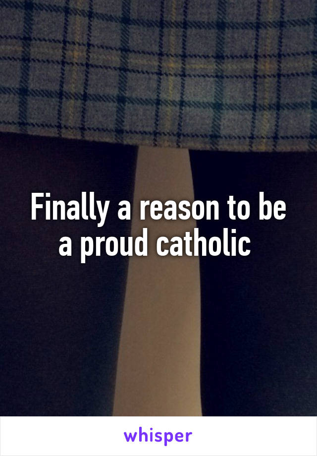 Finally a reason to be a proud catholic 