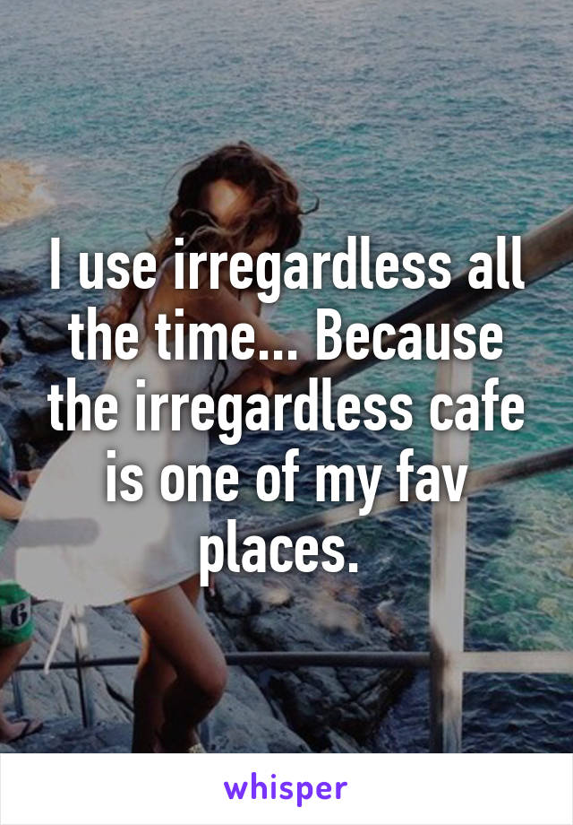 I use irregardless all the time... Because the irregardless cafe is one of my fav places. 