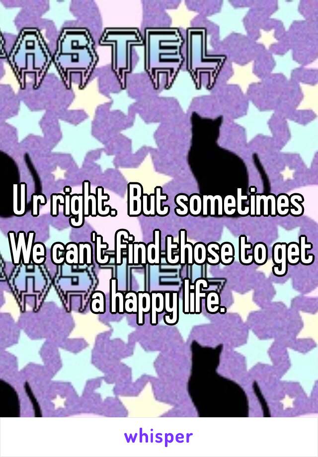 U r right.  But sometimes 
We can't find those to get a happy life.  