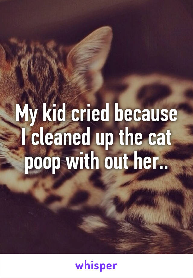 My kid cried because I cleaned up the cat poop with out her..