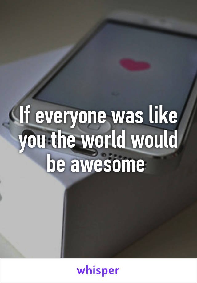 If everyone was like you the world would be awesome 