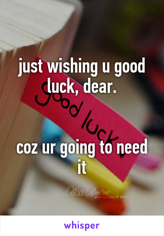 just wishing u good luck, dear.


coz ur going to need it