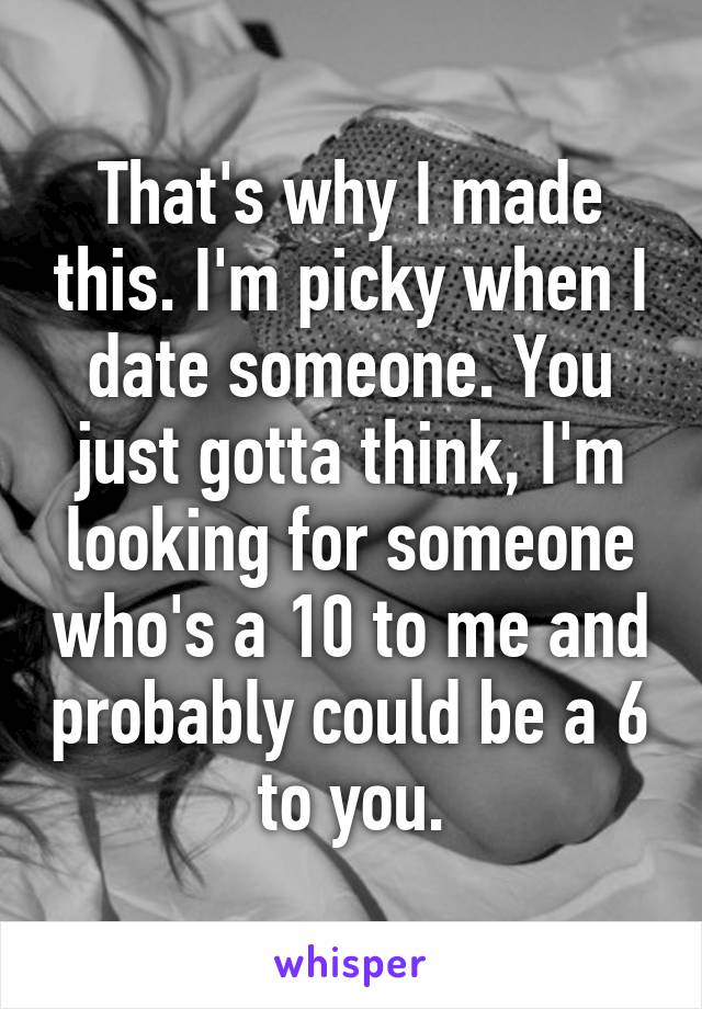 That's why I made this. I'm picky when I date someone. You just gotta think, I'm looking for someone who's a 10 to me and probably could be a 6 to you.