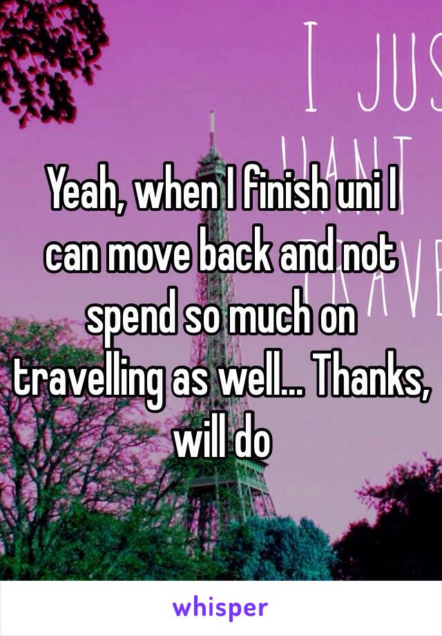  Yeah, when I finish uni I can move back and not spend so much on travelling as well... Thanks, will do