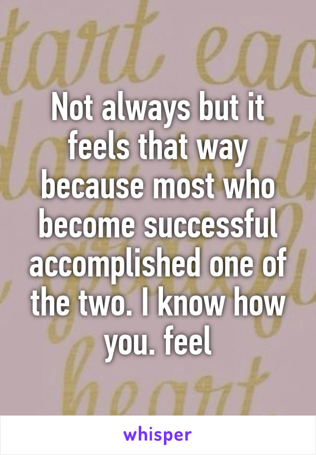 Not always but it feels that way because most who become successful accomplished one of the two. I know how you. feel