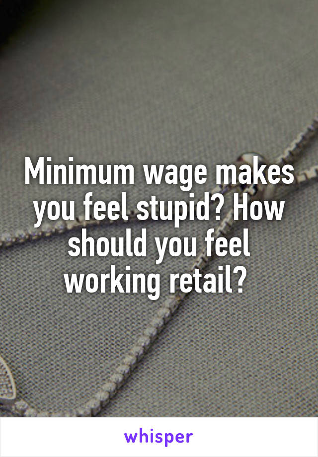 Minimum wage makes you feel stupid? How should you feel working retail? 