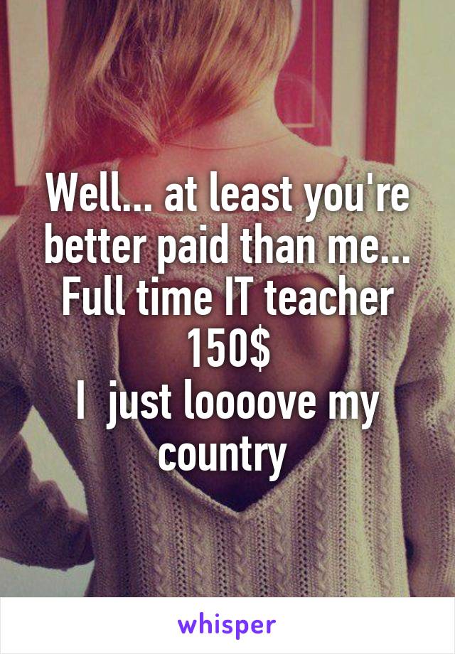 Well... at least you're better paid than me...
Full time IT teacher
150$
I  just loooove my country 