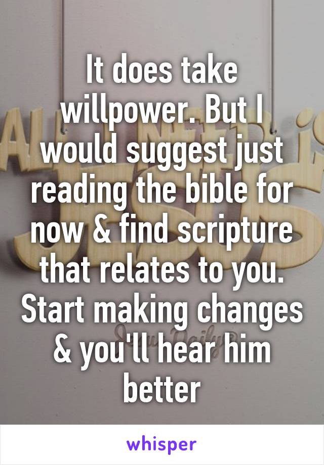 It does take willpower. But I would suggest just reading the bible for now & find scripture that relates to you. Start making changes & you'll hear him better