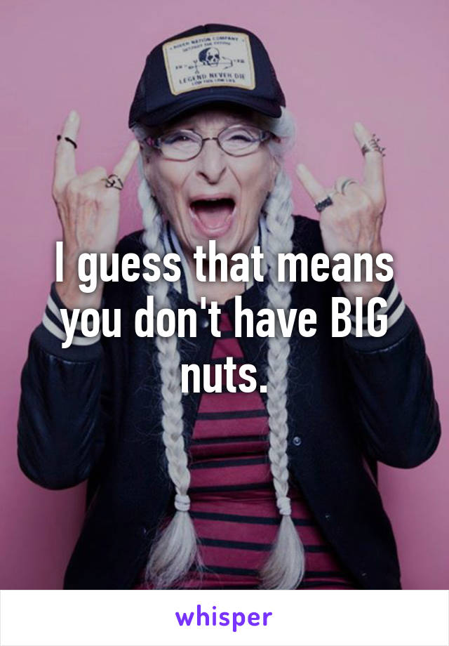 I guess that means you don't have BIG nuts.