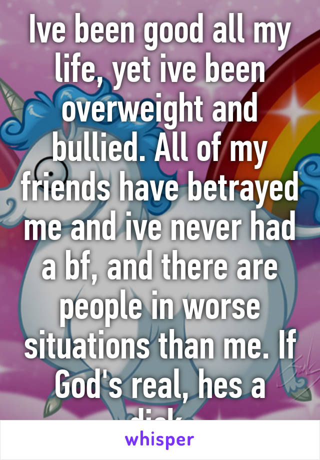 Ive been good all my life, yet ive been overweight and bullied. All of my friends have betrayed me and ive never had a bf, and there are people in worse situations than me. If God's real, hes a dick.