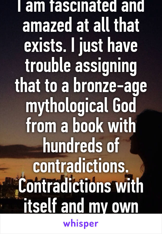 I am fascinated and amazed at all that exists. I just have trouble assigning that to a bronze-age mythological God from a book with hundreds of contradictions. Contradictions with itself and my own observations. 