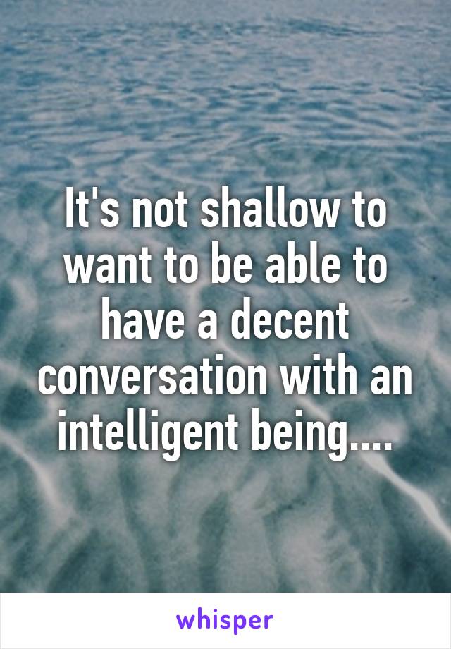 It's not shallow to want to be able to have a decent conversation with an intelligent being....