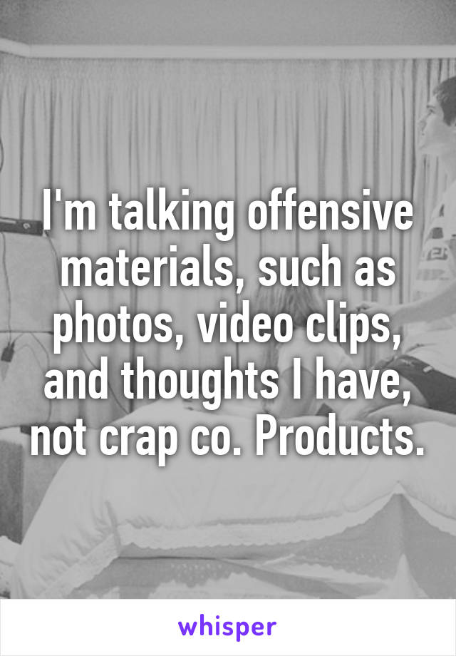 I'm talking offensive materials, such as photos, video clips, and thoughts I have, not crap co. Products.