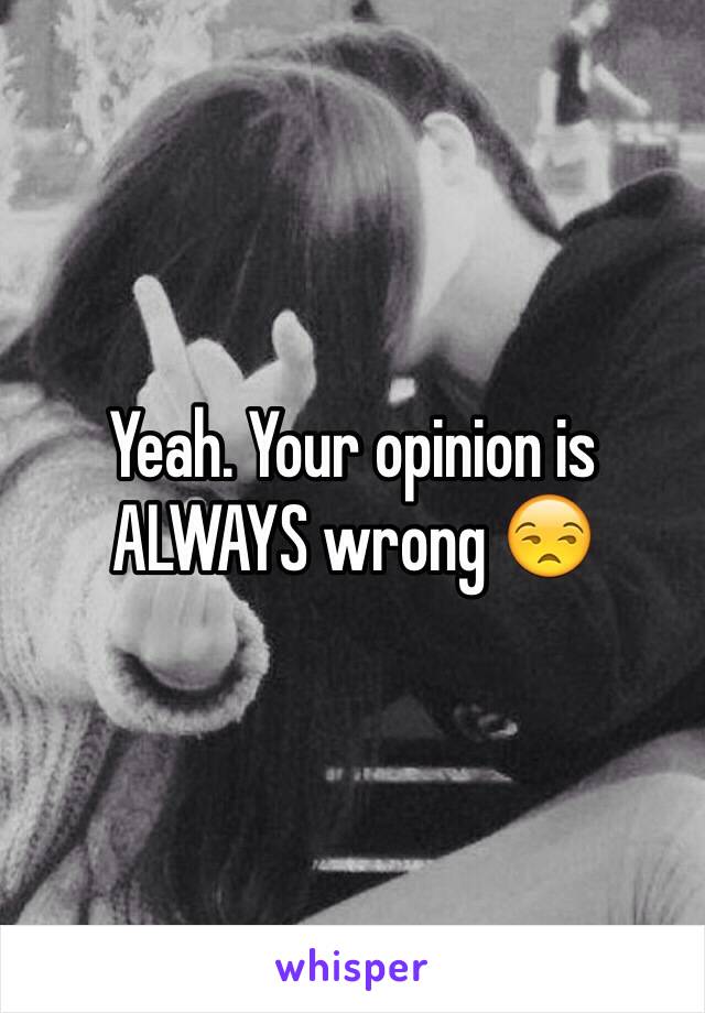 Yeah. Your opinion is ALWAYS wrong 😒