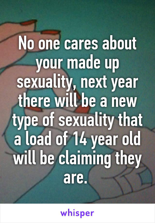 No one cares about your made up sexuality, next year there will be a new type of sexuality that a load of 14 year old will be claiming they are. 