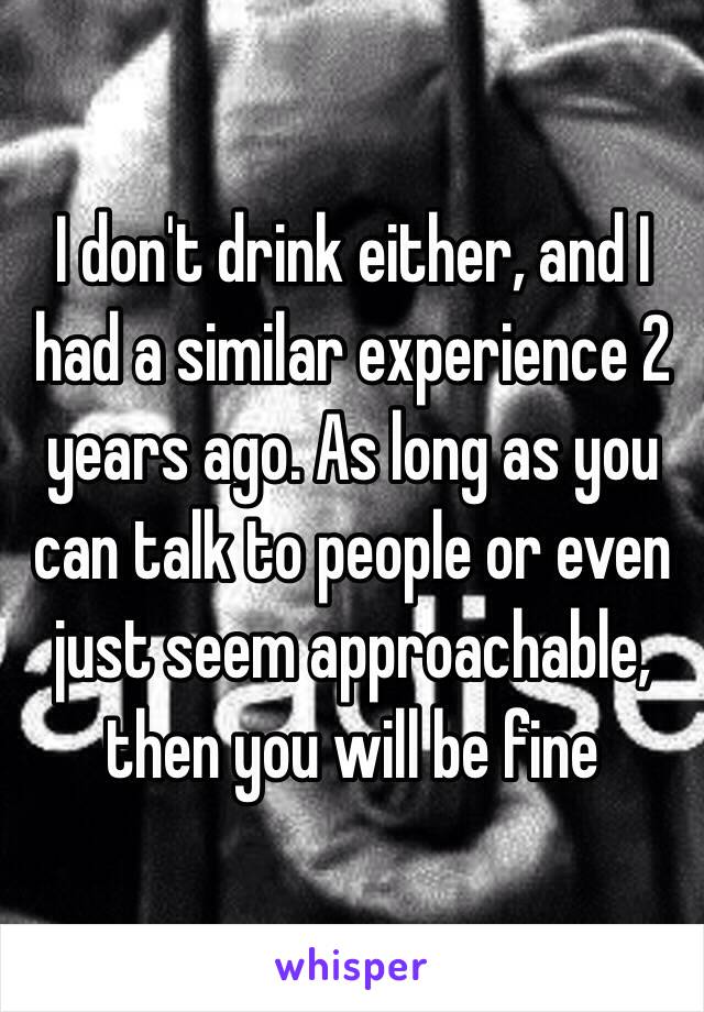 I don't drink either, and I had a similar experience 2 years ago. As long as you can talk to people or even just seem approachable, then you will be fine