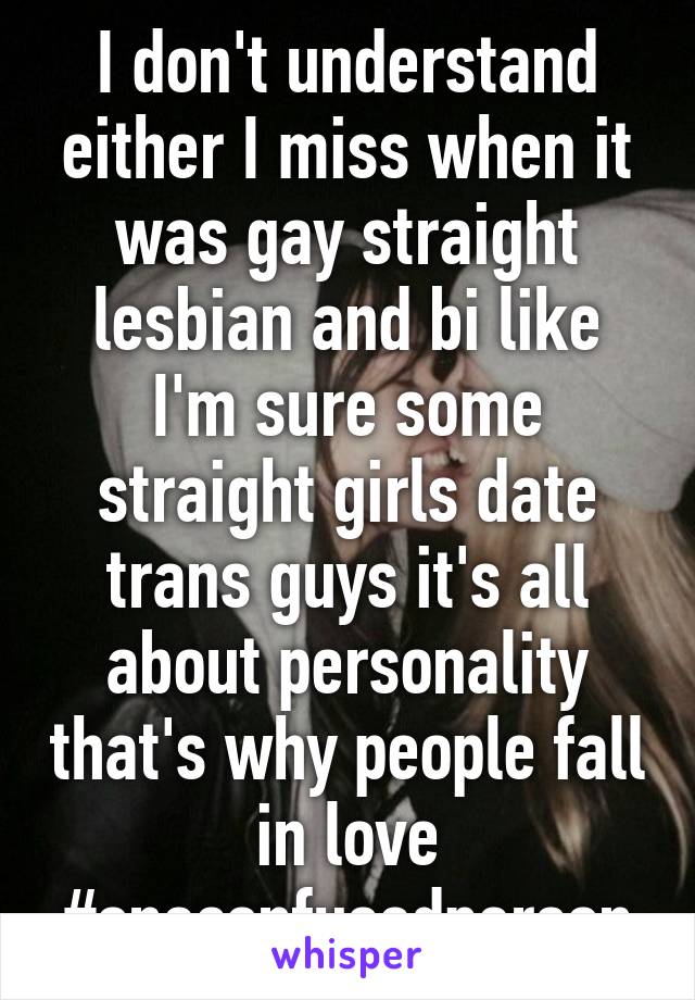 I don't understand either I miss when it was gay straight lesbian and bi like I'm sure some straight girls date trans guys it's all about personality that's why people fall in love #oneconfusedperson