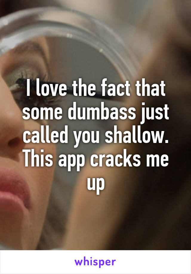 I love the fact that some dumbass just called you shallow. This app cracks me up