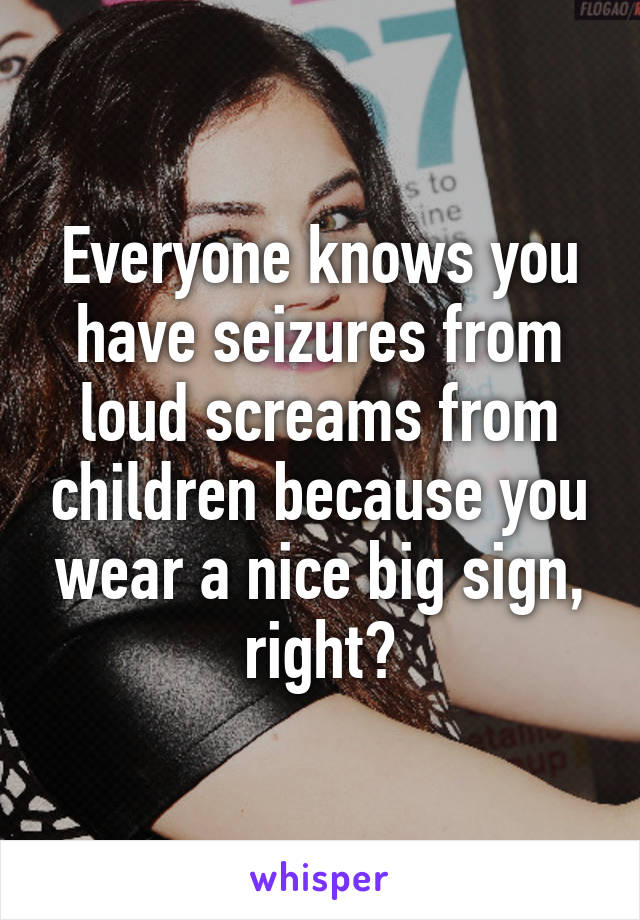 Everyone knows you have seizures from loud screams from children because you wear a nice big sign, right?