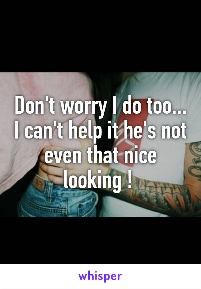 Don't worry I do too... I can't help it he's not even that nice looking ! 